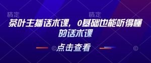 茶叶主播话术课，0基础也能听得懂的话术课-就爱副业网