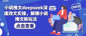 小说推文deepseek深度改文实操，解锁小说推文新玩法-就爱副业网