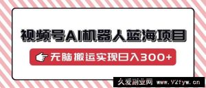 （14107期）视频号AI机器人蓝海项目，操作简单适合0基础小白，无脑搬运实现日入300+-就爱副业网