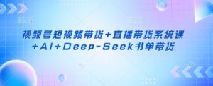 视频号短视频带货+直播带货系统课+AI+Deep-Seek书单带货-就爱副业网