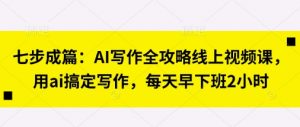 七步成篇：AI写作全攻略线上视频课，用ai搞定写作，每天早下班2小时-就爱副业网