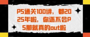 PS通关100讲，都2025年啦，你还不会PS那就真的out啦-就爱副业网