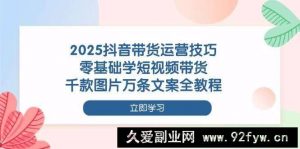 2025抖音带货运营技巧，零基础学短视频带货，千款图片万条文案全教程-就爱副业网
