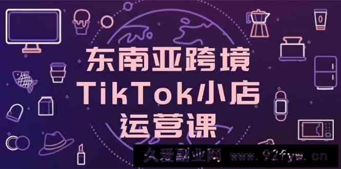 图片[1]-东南亚跨境TikTok小店运营课，掌握店铺设置与流量转化核心技巧-就爱副业网