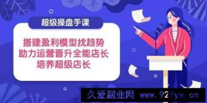 超级操盘手课，搭建盈利模型找趋势，助力运营晋升全能店长，培养超级店长-就爱副业网