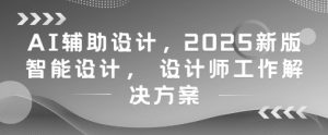 AI辅助设计，2025新版智能设计， 设计师工作解决方案-就爱副业网