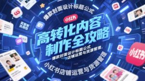 高转化内容制作全攻略，爆款封面设计标题公式，小红书店铺运营与货源管理-就爱副业网