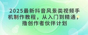 2025最新抖音风景类视频手机制作教程，从入门到精通，撸创作者伙伴计划-就爱副业网