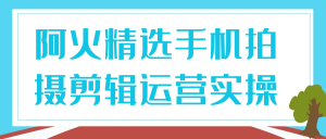 《阿火精选手机拍摄剪辑运营实操》-就爱副业网