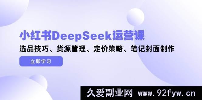 图片[1]-（14748 期）小红书 DeepSeek 运营课，选品门道、货源把控、定价方略、笔记封面打造-就爱副业网