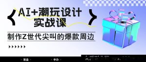 AI 与潮玩设计实战课：亲授制作 Z 世代爆火周边之法，自媒体人必学赚钱术！-就爱副业网
