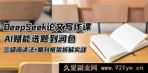 （14927 期）DeepSeek 论文写作课，AI 助力选题与润色，三级阅读法结合期刊框架拆解实战-就爱副业网