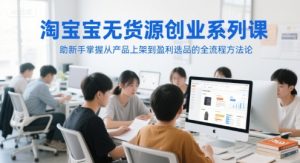 淘宝无货源创业系列课，助新手掌握从产品上架到盈利选品的全流程方法论-就爱副业网