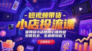 短视频带货-小店投流课，保姆级小店随心推教程，包教包会，生意即刻起飞-就爱副业网