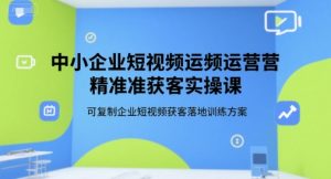 中小企业短视频运营精准获客实操课，可复制企业短视频获客落地训练方案-就爱副业网