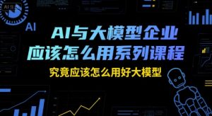 AI与大模型企业应该怎么用系列课程，究竟应该怎么用好大模型-就爱副业网