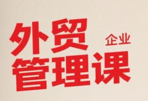 中小外贸企业管理课，系统性强，直击痛点，助企业全面提升管理智慧-就爱副业网