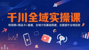 千川全域实操课，短视频+商品卡+直播，全域计划基础搭建，全面提升全域投放-就爱副业网