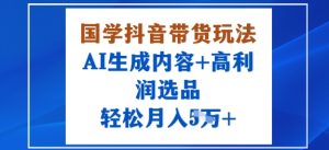 国学抖音带货玩法，AI生成内容+高利润选品，轻松月入1W+-就爱副业网