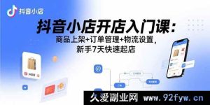 （15947期）抖音小店新手速成宝典：从商品上架到物流，7天开启开店之旅-就爱副业网