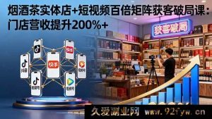 （16272期）烟酒茶实体店借短视频百倍矩阵破局获客课：门店营收猛增200%+-就爱副业网