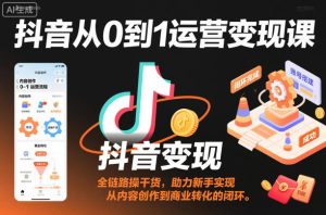 抖音从0到1运营变现课，全链路实操干货，助力新手实现从内容创作到商业转化的闭环-就爱副业网
