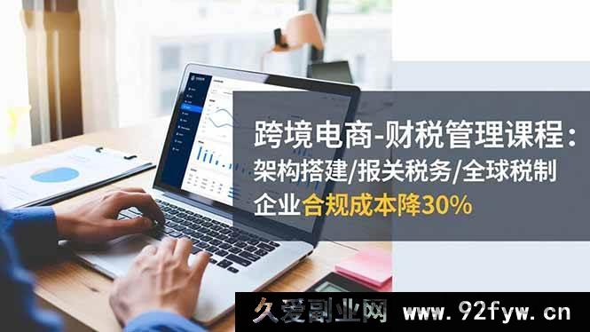 图片[1]-（16509期）跨境电商财税管理秘籍：架构搭建、报关税务及全球税制全解析，助企业合规成本直降30%-就爱副业网