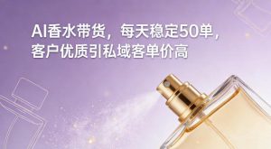 AI香水带货，每天稳定50单，客户优质引私域客单价高-就爱副业网
